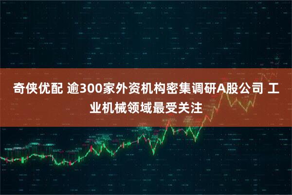 奇侠优配 逾300家外资机构密集调研A股公司 工业机械领域最受关注