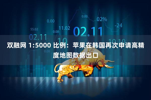 双融网 1:5000 比例：苹果在韩国再次申请高精度地图数据出口