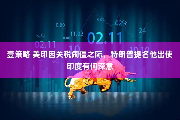 壹策略 美印因关税闹僵之际，特朗普提名他出使印度有何深意
