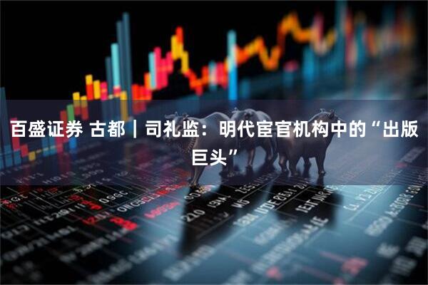 百盛证券 古都｜司礼监：明代宦官机构中的“出版巨头”