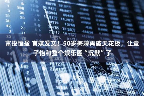 富投恒盈 官媒发文！50岁梅婷再破天花板，让章子怡和整个娱乐圈“沉默”了