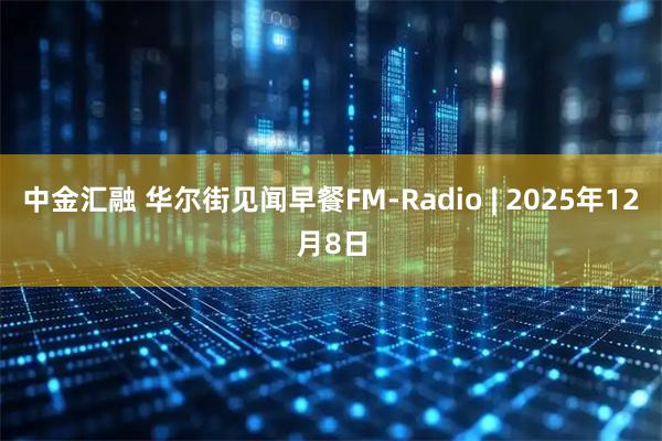 中金汇融 华尔街见闻早餐FM-Radio | 2025年12月8日