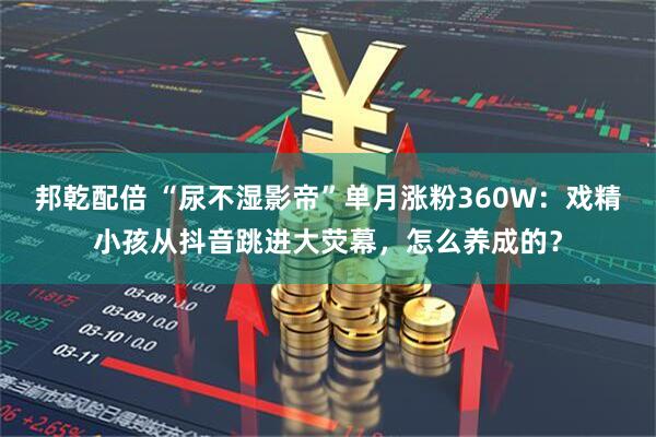 邦乾配倍 “尿不湿影帝”单月涨粉360W：戏精小孩从抖音跳进大荧幕，怎么养成的？