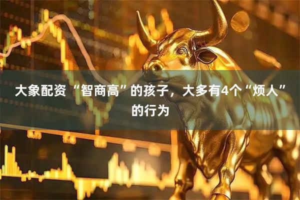 大象配资 “智商高”的孩子，大多有4个“烦人”的行为