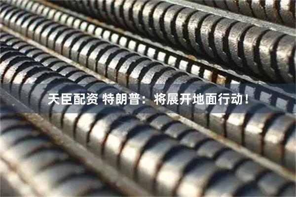 天臣配资 特朗普：将展开地面行动！