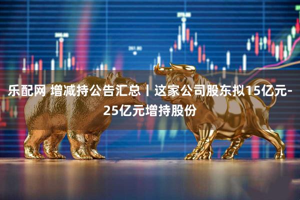 乐配网 增减持公告汇总丨这家公司股东拟15亿元-25亿元增持股份