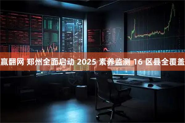 赢翻网 郑州全面启动 2025 素养监测 16 区县全覆盖