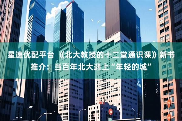 星速优配平台 《北大教授的十二堂通识课》新书推介：当百年北大遇上“年轻的城”