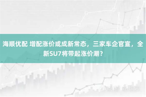 海顺优配 增配涨价或成新常态，三家车企官宣，全新SU7将带起涨价潮？