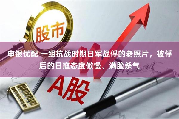 申银优配 一组抗战时期日军战俘的老照片，被俘后的日寇态度傲慢、满脸杀气